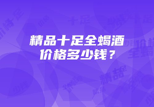 精品十足全蝎酒价格多少钱？