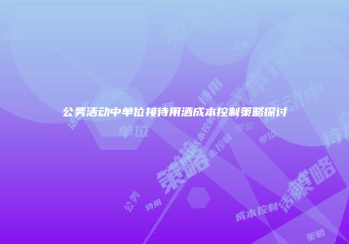 公务活动中单位接待用酒成本控制策略探讨