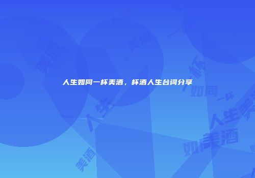 人生如同一杯美酒，杯酒人生台词分享