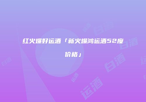 红火爆好运酒「新火爆鸿运酒52度价格」