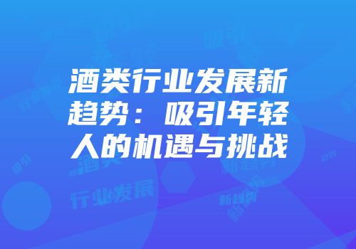 酒类行业发展新趋势：吸引年轻人的机遇与挑战