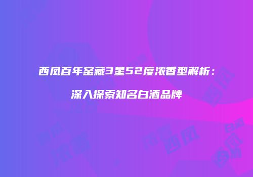 西凤百年窑藏3星52度浓香型解析：深入探索知名白酒品牌