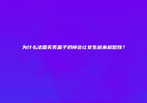 为什么法国买表盒子扔掉会让女生越来越愁嫁？