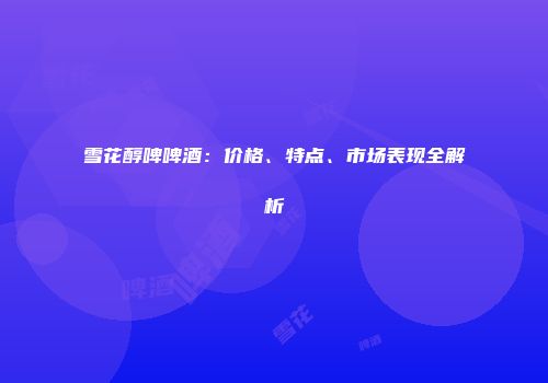 雪花醇啤啤酒：价格、特点、市场表现全解析