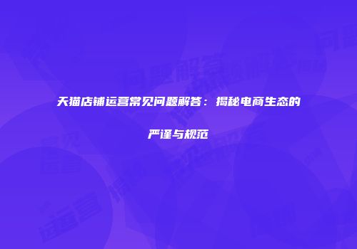 天猫店铺运营常见问题解答：揭秘电商生态的严谨与规范