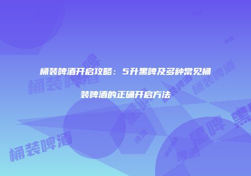 桶装啤酒开启攻略：5升黑啤及多种常见桶装啤酒的正确开启方法