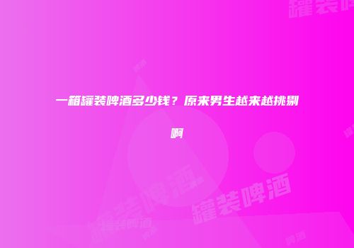 一箱罐装啤酒多少钱？原来男生越来越挑剔啊