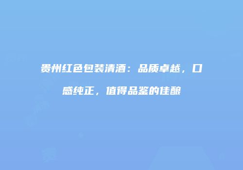 贵州红色包装清酒：品质卓越，口感纯正，值得品鉴的佳酿