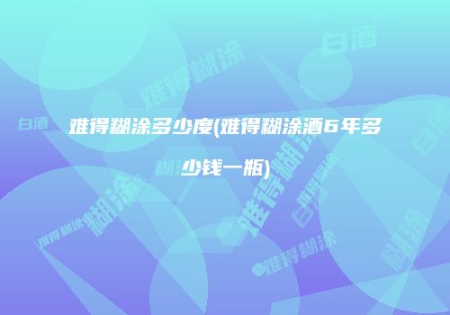 难得糊涂多少度(难得糊涂酒6年多少钱一瓶)