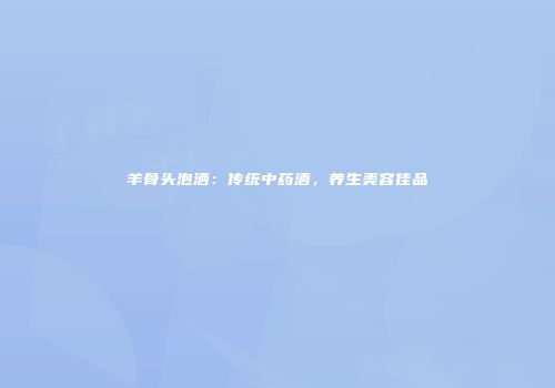 羊骨头泡酒：传统中药酒，养生美容佳品