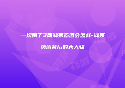 一次喝了3两鸿茅药酒会怎样-鸿茅药酒背后的大人物