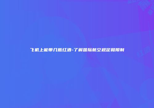 飞机上能带几瓶红酒-了解国际航空规定和限制