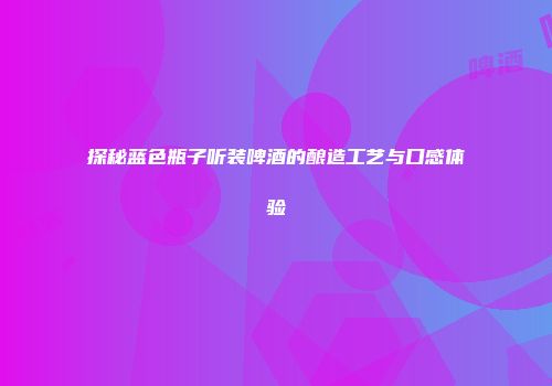 探秘蓝色瓶子听装啤酒的酿造工艺与口感体验