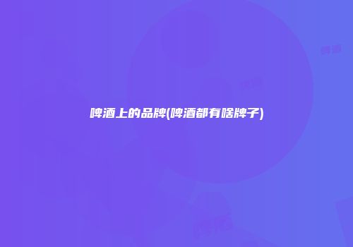 啤酒上的品牌(啤酒都有啥牌子)