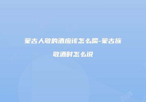 蒙古人敬的酒应该怎么喝-蒙古族敬酒时怎么说