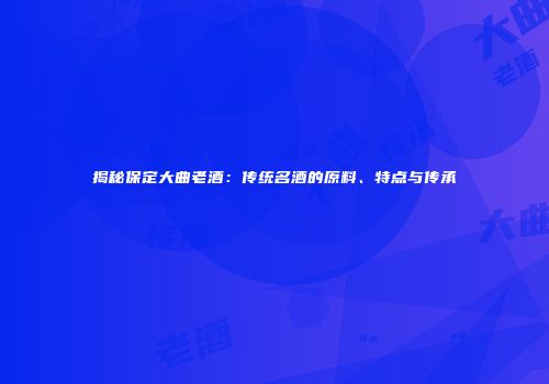 揭秘保定大曲老酒：传统名酒的原料、特点与传承