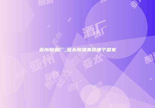 亚州酿酒厂_亚太酿酒集团哪个国家