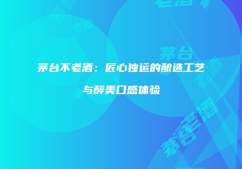 茅台不老酒：匠心独运的酿造工艺与醉美口感体验
