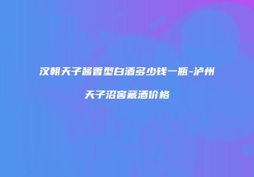 汉朝天子酱香型白酒多少钱一瓶-泸州天子沼窖藏酒价格