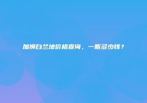加狮白兰地价格查询，一瓶多少钱？