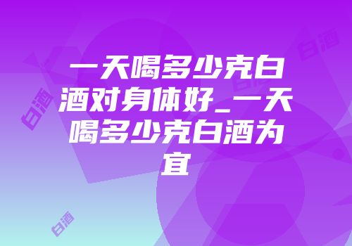 一天喝多少克白酒对身体好_一天喝多少克白酒为宜