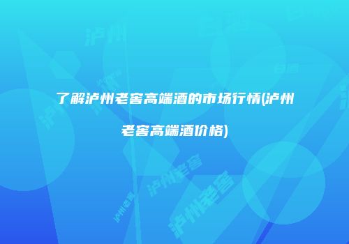 了解泸州老窖高端酒的市场行情(泸州老窖高端酒价格)
