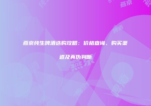 燕京纯生啤酒选购攻略：价格查询、购买渠道及真伪判断