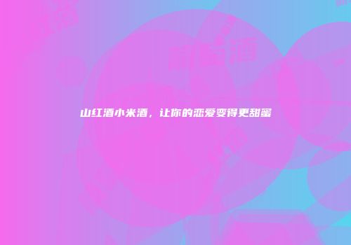 山红酒小米酒，让你的恋爱变得更甜蜜