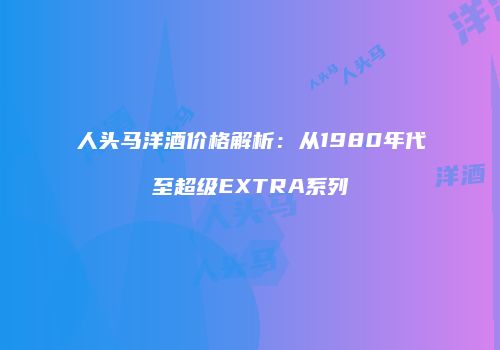 人头马洋酒价格解析：从1980年代至超级EXTRA系列