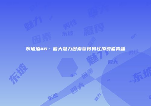 东坡酒46：四大魅力因素赢得男性消费者青睐