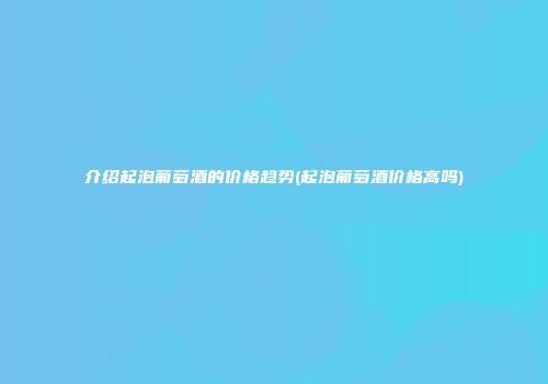介绍起泡葡萄酒的价格趋势(起泡葡萄酒价格高吗)