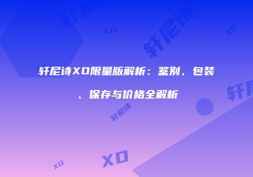 轩尼诗XO限量版解析：鉴别、包装、保存与价格全解析