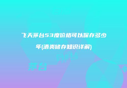 飞天茅台53度价格可以保存多少年(酒类储存知识详解)