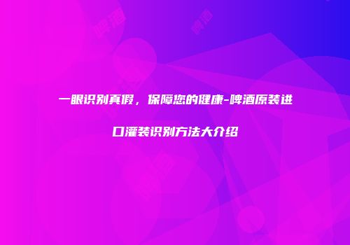 一眼识别真假，保障您的健康-啤酒原装进口灌装识别方法大介绍