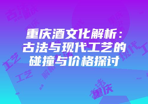重庆酒文化解析：古法与现代工艺的碰撞与价格探讨