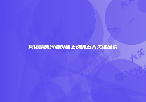 揭秘精酿啤酒价格上涨的五大关键因素