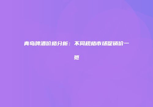 青岛啤酒价格分析：不同规格市场促销价一览