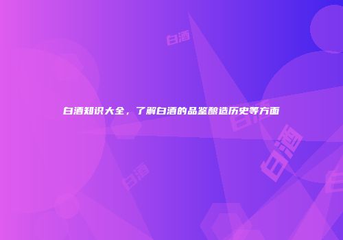 白酒知识大全，了解白酒的品鉴酿造历史等方面