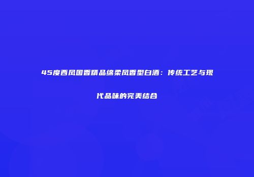 45度西凤国香精品绵柔凤香型白酒：传统工艺与现代品味的完美结合