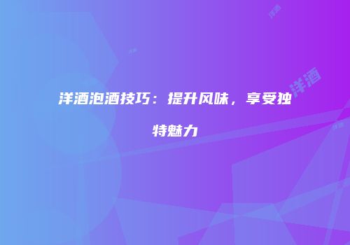 洋酒泡酒技巧：提升风味，享受独特魅力