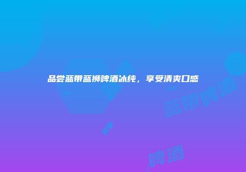 品尝蓝带蓝狮啤酒冰纯，享受清爽口感