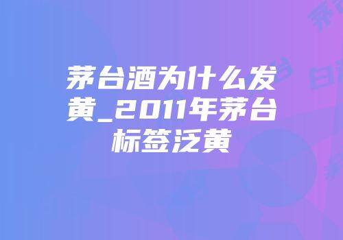 茅台酒为什么发黄_2011年茅台标签泛黄