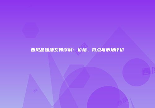 西凤品味酒系列详解：价格、特点与市场评价