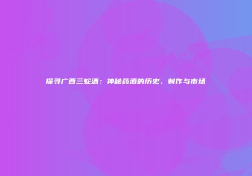 探寻广西三蛇酒：神秘药酒的历史、制作与市场