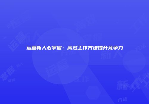 运营新人必掌握：高效工作方法提升竞争力