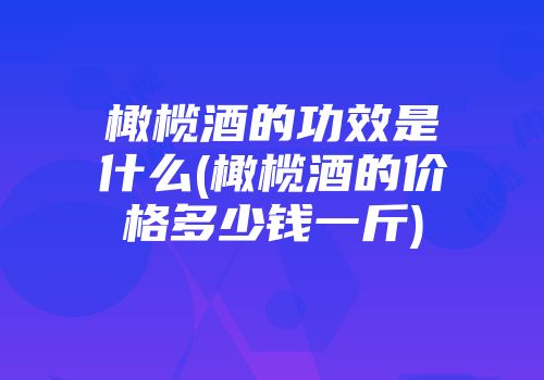 橄榄酒的功效是什么(橄榄酒的价格多少钱一斤)