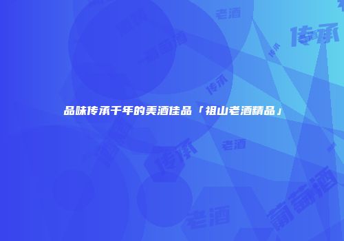 品味传承千年的美酒佳品「祖山老酒精品」