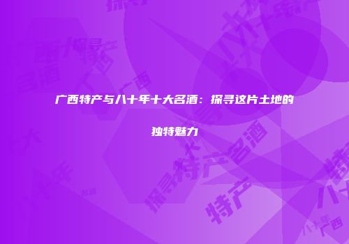 广西特产与八十年十大名酒：探寻这片土地的独特魅力