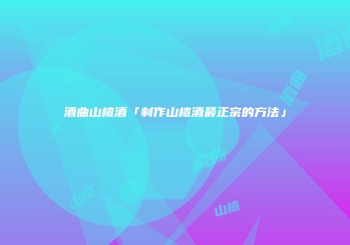 酒曲山楂酒「制作山楂酒最正宗的方法」
