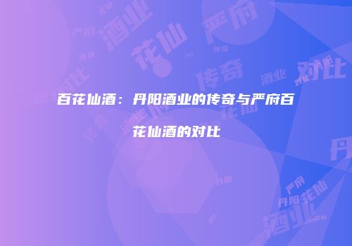 百花仙酒：丹阳酒业的传奇与严府百花仙酒的对比
